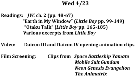 Wed	4/23

Readings:    JVC ch. 2 (pp. 48-67)
                    “Earth in My Window” (Little Boy pp. 99-149) 
		 “Otaku Talk” (Little Boy pp. 165-185) 
	Various excerpts from Little Boy 

Video:        Daicon III and Daicon IV opening animation clips

Film Screening:	  Clips from   Space Battleship Yamato
                                                                    Mobile Suit Gundam
                                                                    Neon Genesis Evangelion
                                                                    The Animatrix