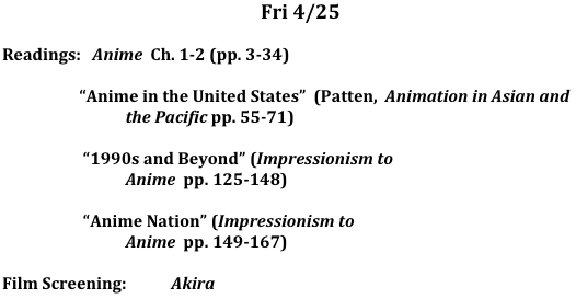 Fri	4/25

Readings:   Anime  Ch. 1-2 (pp. 3-34)

                    “Anime in the United States”  (Patten,  Animation in Asian and 
                                the Pacific pp. 55-71) 

                     “1990s and Beyond” (Impressionism to 
                                Anime  pp. 125-148) 

                     “Anime Nation” (Impressionism to 
                                Anime  pp. 149-167) 

Film Screening:	   Akira