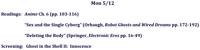 Mon 5/12 

Readings:   Anime Ch. 6 (pp. 103-116)

   “Sex and the Single Cyborg” (Orbaugh, Robot Ghosts and Wired Dreams pp. 172-192) 

   “Deleting the Body” (Springer, Electronic Eros pp. 16-49)

Screening:   Ghost in the Shell II:  Innocence
