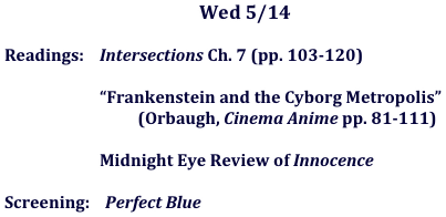 Wed 5/14

	Readings:    Intersections Ch. 7 (pp. 103-120)

	    “Frankenstein and the Cyborg Metropolis”
                        (Orbaugh, Cinema Anime pp. 81-111)

			    Midnight Eye Review of Innocence

	Screening:    Perfect Blue