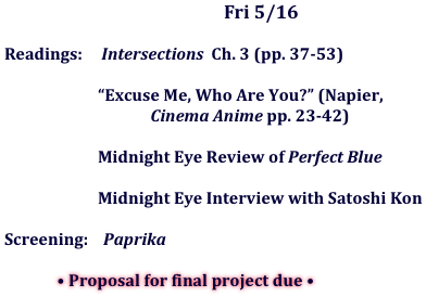 Fri	5/16

	Readings:     Intersections  Ch. 3 (pp. 37-53)

	    “Excuse Me, Who Are You?” (Napier, 
                            Cinema Anime pp. 23-42)

	    Midnight Eye Review of Perfect Blue

	    Midnight Eye Interview with Satoshi Kon

	Screening:    Paprika

                        • Proposal for final project due •
