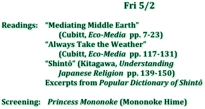 Fri	5/2

Readings:    “Mediating Middle Earth” 
                                (Cubitt, Eco-Media  pp. 7-23)
		    “Always Take the Weather” 
                                (Cubitt, Eco-Media  pp. 117-131)
		    “Shintô” (Kitagawa, Understanding 
                                Japanese Religion  pp. 139-150)
		    Excerpts from Popular Dictionary of Shintô

Screening:    Princess Mononoke (Mononoke Hime)
