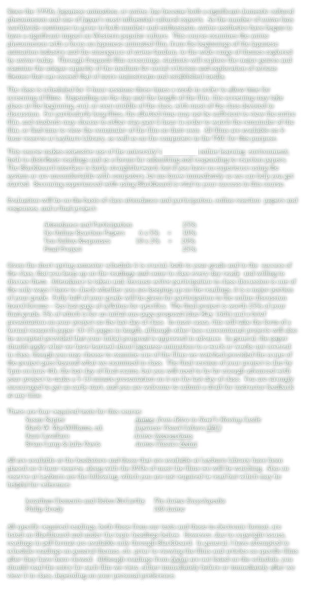Since the 1990s, Japanese animation, or anime, has become both a significant domestic cultural phenomenon and one of Japan’s most influential cultural exports.  As the number of anime fans worldwide continues to grow in both number and enthusiasm, anime aesthetics have begun to have a significant impact on Western popular culture.  This course examines the anime phenomenon with a focus on Japanese animated film, from the beginnings of the Japanese animation industry and the emergence of anime fandom, to the wide range of themes explored by anime today.  Through frequent film screenings, students will explore the major genres and examine the unique capacity of the medium for social criticism and exploration of serious themes that can exceed that of more mainstream and established media.
The class is scheduled for 3-hour sessions three times a week in order to allow time for screening of films.  Depending on the day and the length of the film, this screening may take place at the beginning, end, or even middle of the class, with most of the class devoted to discussion.  For particularly long films, the allotted time may not be sufficient to view the entire film, and students may choose to either stay past G hour in order to watch the remainder of the film, or find time to view the remainder of the film on their own.  All films are available on 4-hour reserve at Leyburn Library, as well as on the computers in the TMC for this purpose.
This course makes extensive use of the university’s Blackboard online learning  environment, both to distribute readings and as a forum for submitting and responding to reaction papers.  The Blackboard interface is fairly straightforward, but if you have no experience using the system or are uncomfortable with computers, let me know immediately so we can help you get started.  Becoming experienced with using Blackboard is vital to your success in this course. 

Evaluation will be on the basis of class attendance and participation, online reaction  papers and responses, and a final project: 

Attendance and Participation                                25% 
Six Online Reaction Papers         6 x 5%     =       30% 
Ten Online Responses 	            10 x 2%     =      20% 
Final Project                                                                25% 

Given the short spring semester schedule it is crucial, both to your grade and to the  success of the class, that you keep up on the readings and come to class every day ready  and willing to discuss them.  Attendance is taken and, because active participation in class discussion is one of the only ways I have to check whether you are keeping up on the readings, it is a major portion of your grade.  Fully half of your grade will be given for participation in the online discussion board forums – See last page of syllabus for specifics.  The final project is worth 25% of your final grade, 5% of which is for an initial one-page proposal (due May 16th) and a brief presentation on your project on the last day of class.  In most cases, this will take the form of a formal research paper 10-15 pages in length, although other less-conventional projects will also be accepted provided that your initial proposal is approved in advance.  In general, the paper should apply what we have learned about Japanese animation to a work or works not covered in class, though you may choose to examine one of the films we watched provided the scope of the project goes beyond what we examined in class.  The final version of your project is due by 5pm on June 4th, the last day of final exams, but you will need to be far enough advanced with your project to make a 5-10 minute presentation on it on the last day of class.  You are strongly encouraged to get an early start, and you are welcome to submit a draft for instructor feedback at any time.

There are four required texts for this course: 
Susan Napier				Anime: from Akira to Howl’s Moving Castle
Mark W. MacWilliams, ed.		Japanese Visual Culture (JVC)
Dani Cavallaro			           Anime Intersections
Brian Camp & Julie Davis		Anime Classics Zettai

All are available at the bookstore and those that are available at Leyburn Library have been placed on 4-hour reserve, along with the DVDs of most the films we will be watching.  Also on reserve at Leyburn are the following, which you are not required to read but which may be helpful for reference:

	Jonathan Clements and Helen McCarthy	The Anime Encyclopedia
	Philip Brody					100 Anime

All specific required readings, both those from our texts and those in electronic format, are listed on Blackboard and under the topic headings below.  However, due to copyright issues, readings in pdf format are available only through Blackboard.  In general, I have attempted to schedule readings on general themes, etc. prior to viewing the films and articles on specific films after they have been viewed.  Although readings from Zettai are not listed on the schedule, you should read the entry for each film we view, either immediately before or immediately after we view it in class, depending on your personal preference. 