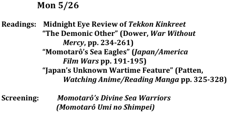                      Mon 5/26
	
Readings:    Midnight Eye Review of Tekkon Kinkreet
                        “The Demonic Other” (Dower, War Without 
                                    Mercy, pp. 234-261)
                        “Momotarô’s Sea Eagles” (Japan/America 
                                    Film Wars pp. 191-195)
                        “Japan’s Unknown Wartime Feature” (Patten, 
                                    Watching Anime/Reading Manga pp. 325-328)

Screening:	  Momotarô’s Divine Sea Warriors
                                (Momotarô Umi no Shimpei)
