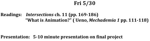 Fri 5/30

Readings:    Intersections ch. 11 (pp. 169-186)
                        “What is Animation?” ( Ueno, Mechademia 1 pp. 111-118) 
	

Presentation:   5-10 minute presentation on final project
