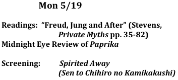                      Mon 5/19
	
Readings:  “Freud, Jung and After” (Stevens, 
                                Private Myths pp. 35-82)
Midnight Eye Review of Paprika

Screening:	  Spirited Away 
                                (Sen to Chihiro no Kamikakushi)