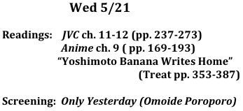                        Wed 5/21

Readings:    JVC ch. 11-12 (pp. 237-273)
                        Anime ch. 9 ( pp. 169-193) 
	  “Yoshimoto Banana Writes Home”
                                             (Treat pp. 353-387)

Screening:  Only Yesterday (Omoide Poroporo)
