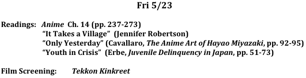 Fri	5/23

Readings:   Anime  Ch. 14 (pp. 237-273)
                        “It Takes a Village”  (Jennifer Robertson)
                        “Only Yesterday” (Cavallaro, The Anime Art of Hayao Miyazaki, pp. 92-95)
                        “Youth in Crisis”  (Erbe, Juvenile Delinquency in Japan, pp. 51-73)

Film Screening:	Tekkon Kinkreet
